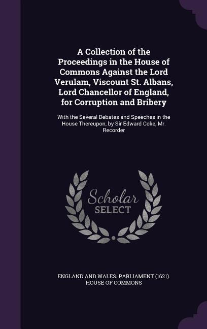 A Collection of the Proceedings in the House of Commons Against the Lord Verulam Viscount St. Albans Lord Chancellor of England for Corruption an