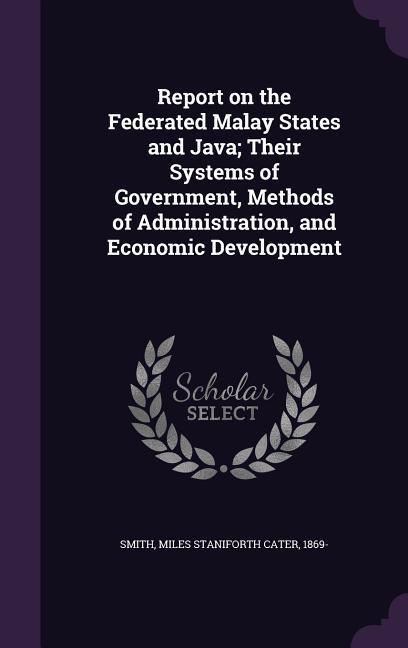 Report on the Federated Malay States and Java; Their Systems of Government Methods of Administration and Economic Development