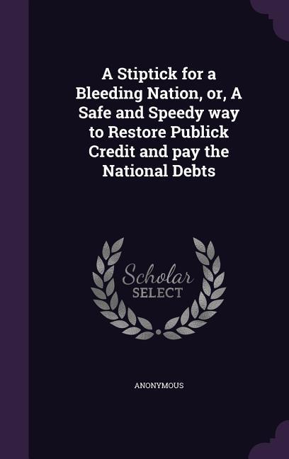 A Stiptick for a Bleeding Nation or A Safe and Speedy way to Restore Publick Credit and pay the National Debts