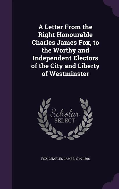 A Letter From the Right Honourable Charles James Fox to the Worthy and Independent Electors of the City and Liberty of Westminster