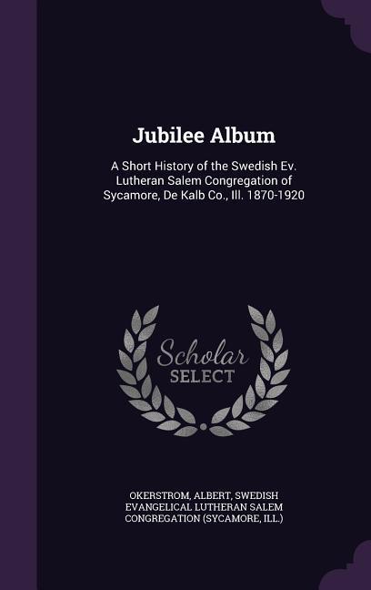 Jubilee Album: A Short History of the Swedish Ev. Lutheran Salem Congregation of Sycamore De Kalb Co. Ill. 1870-1920