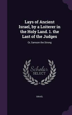 Lays of Ancient Israel by a Loiterer in the Holy Land. 1. the Last of the Judges: Or Samson the Strong