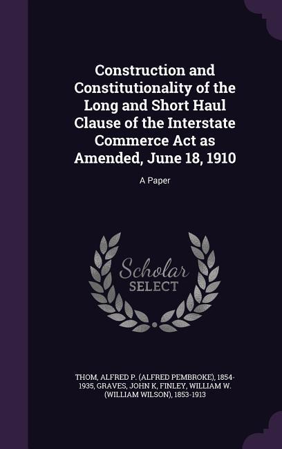 Construction and Constitutionality of the Long and Short Haul Clause of the Interstate Commerce Act as Amended June 18 1910: A Paper