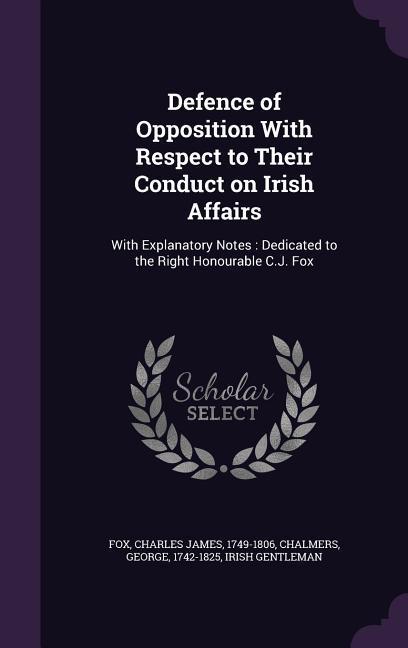 Defence of Opposition With Respect to Their Conduct on Irish Affairs: With Explanatory Notes: Dedicated to the Right Honourable C.J. Fox