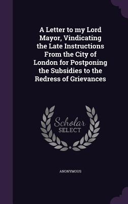 A Letter to my Lord Mayor Vindicating the Late Instructions From the City of London for Postponing the Subsidies to the Redress of Grievances