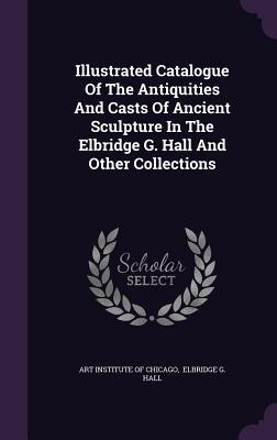 Illustrated Catalogue Of The Antiquities And Casts Of Ancient Sculpture In The Elbridge G. Hall And Other Collections