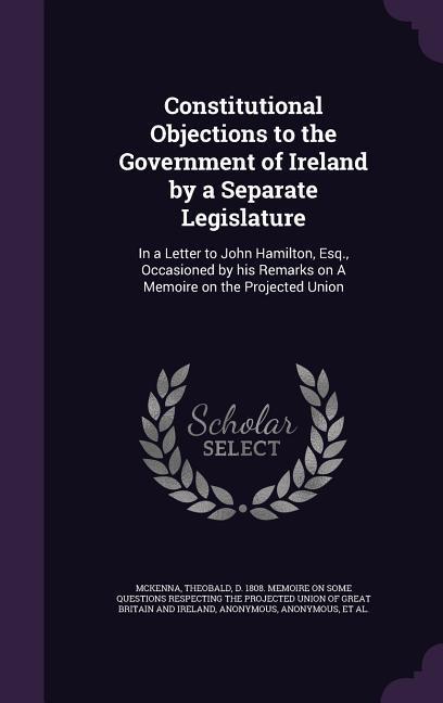 Constitutional Objections to the Government of Ireland by a Separate Legislature: In a Letter to John Hamilton Esq. Occasioned by his Remarks on A M