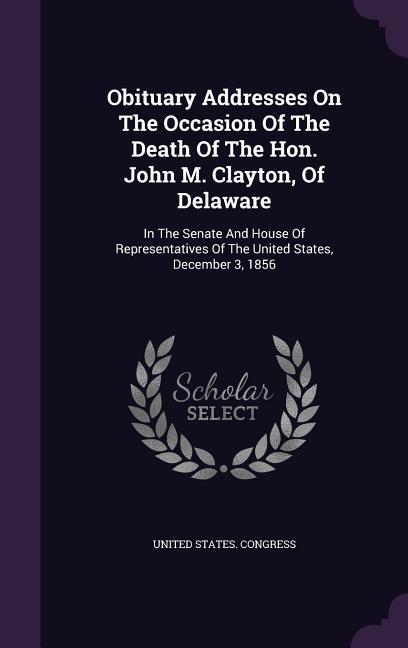 Obituary Addresses On The Occasion Of The Death Of The Hon. John M. Clayton Of Delaware: In The Senate And House Of Representatives Of The United Sta