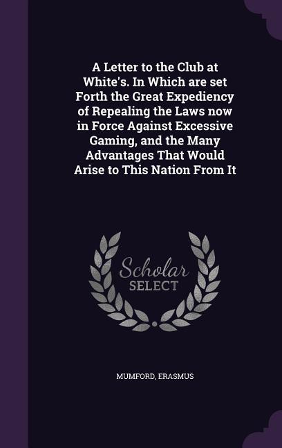 A Letter to the Club at White‘s. In Which are set Forth the Great Expediency of Repealing the Laws now in Force Against Excessive Gaming and the Many Advantages That Would Arise to This Nation From It
