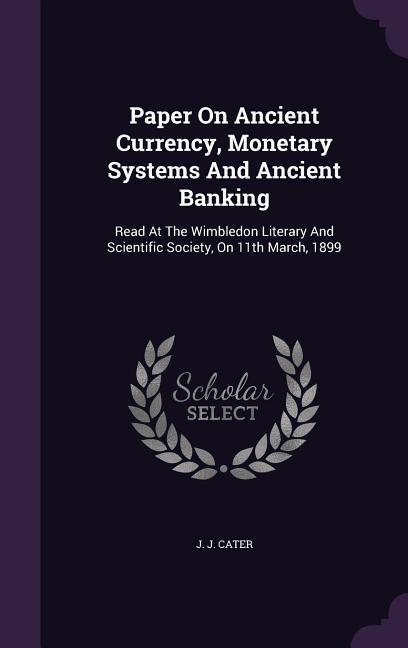 Paper On Ancient Currency Monetary Systems And Ancient Banking: Read At The Wimbledon Literary And Scientific Society On 11th March 1899 - J. J. Cater