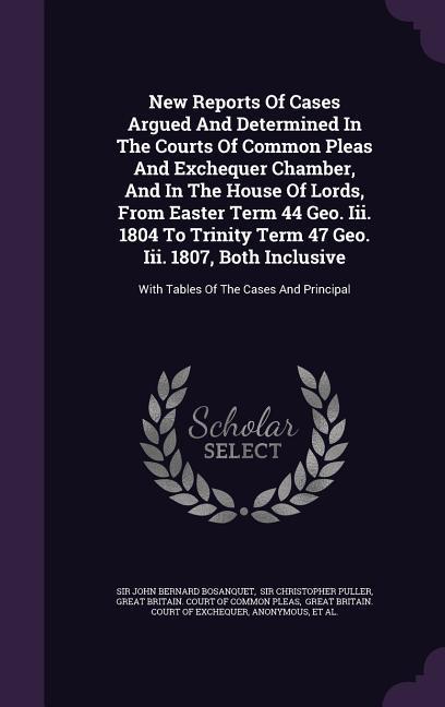 New Reports Of Cases Argued And Determined In The Courts Of Common Pleas And Exchequer Chamber And In The House Of Lords From Easter Term 44 Geo. Iii. 1804 To Trinity Term 47 Geo. Iii. 1807 Both Inclusive