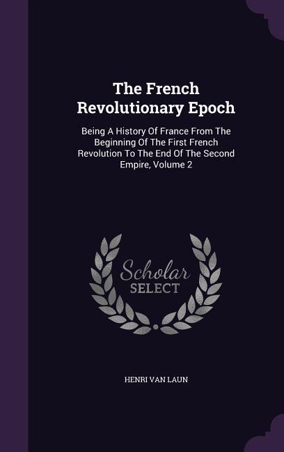 The French Revolutionary Epoch: Being A History Of France From The Beginning Of The First French Revolution To The End Of The Second Empire Volume 2