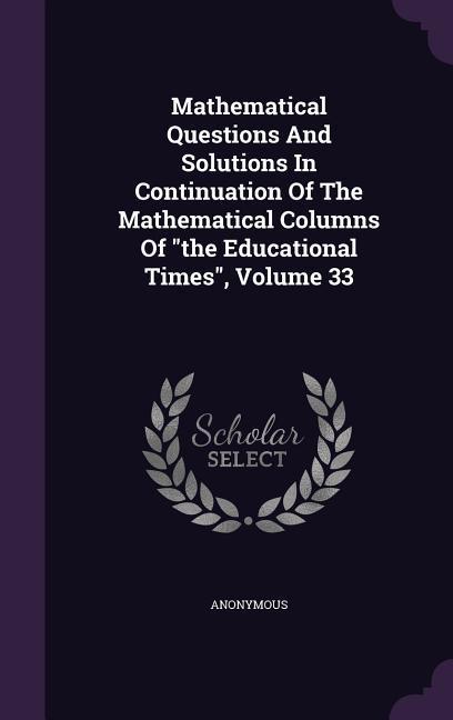 Mathematical Questions And Solutions In Continuation Of The Mathematical Columns Of the Educational Times Volume 33