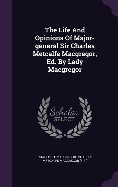The Life And Opinions Of Major-general Sir Charles Metcalfe Macgregor Ed. By Lady Macgregor