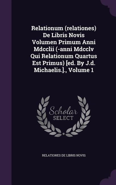 Relationum (relationes) De Libris Novis Volumen Primum Anni Mdcclii (-anni Mdcclv Qui Relationum Quartus Est Primus) [ed. By J.d. Michaelis.]. Volume 1