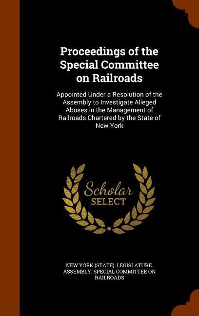Proceedings of the Special Committee on Railroads: Appointed Under a Resolution of the Assembly to Investigate Alleged Abuses in the Management of Rai