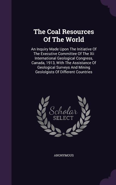 The Coal Resources Of The World: An Inquiry Made Upon The Initiative Of The Executive Committee Of The Xii International Geological Congress Canada