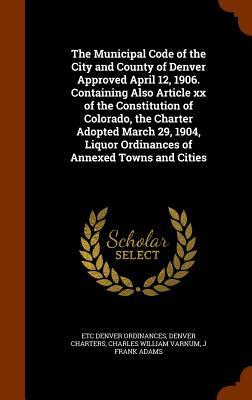 The Municipal Code of the City and County of Denver Approved April 12 1906. Containing Also Article xx of the Constitution of Colorado the Charter A