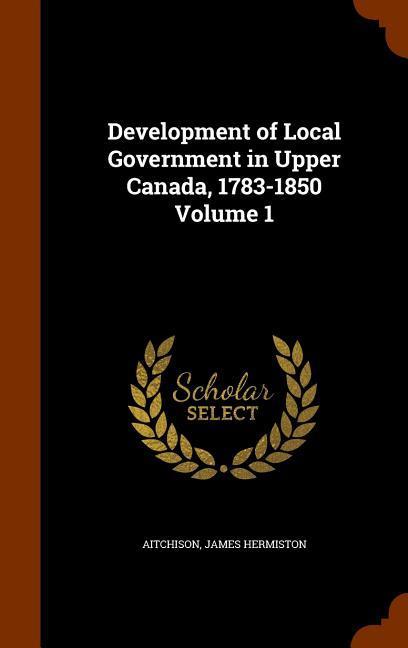 Development of Local Government in Upper Canada 1783-1850 Volume 1