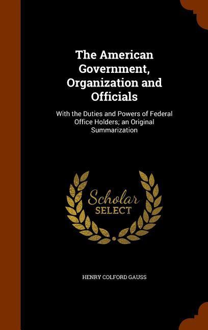 The American Government Organization and Officials: With the Duties and Powers of Federal Office Holders; an Original Summarization