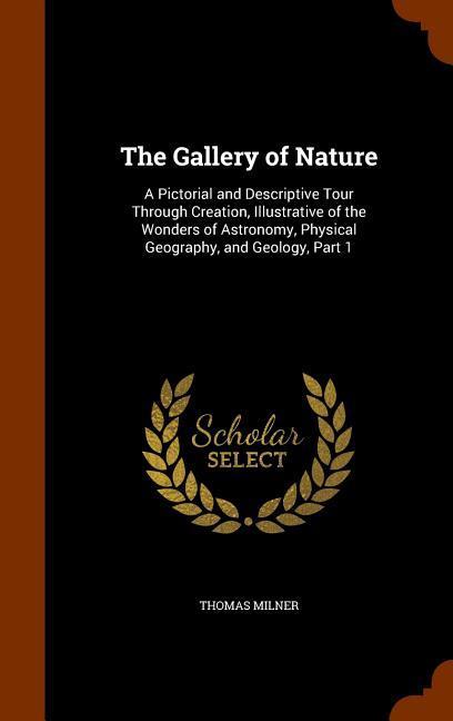 The Gallery of Nature: A Pictorial and Descriptive Tour Through Creation Illustrative of the Wonders of Astronomy Physical Geography and G