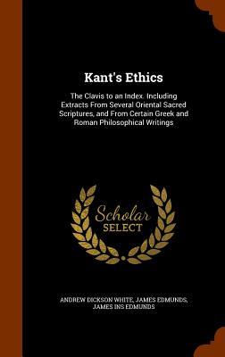 Kant‘s Ethics: The Clavis to an Index. Including Extracts From Several Oriental Sacred Scriptures and From Certain Greek and Roman P