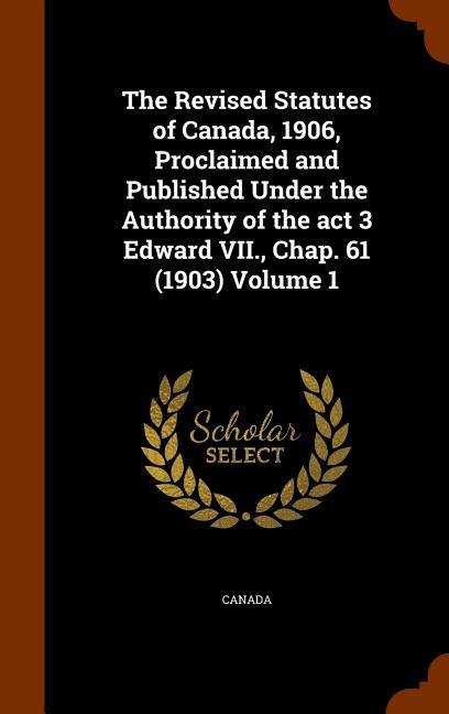 The Revised Statutes of Canada 1906 Proclaimed and Published Under the Authority of the act 3 Edward VII. Chap. 61 (1903) Volume 1