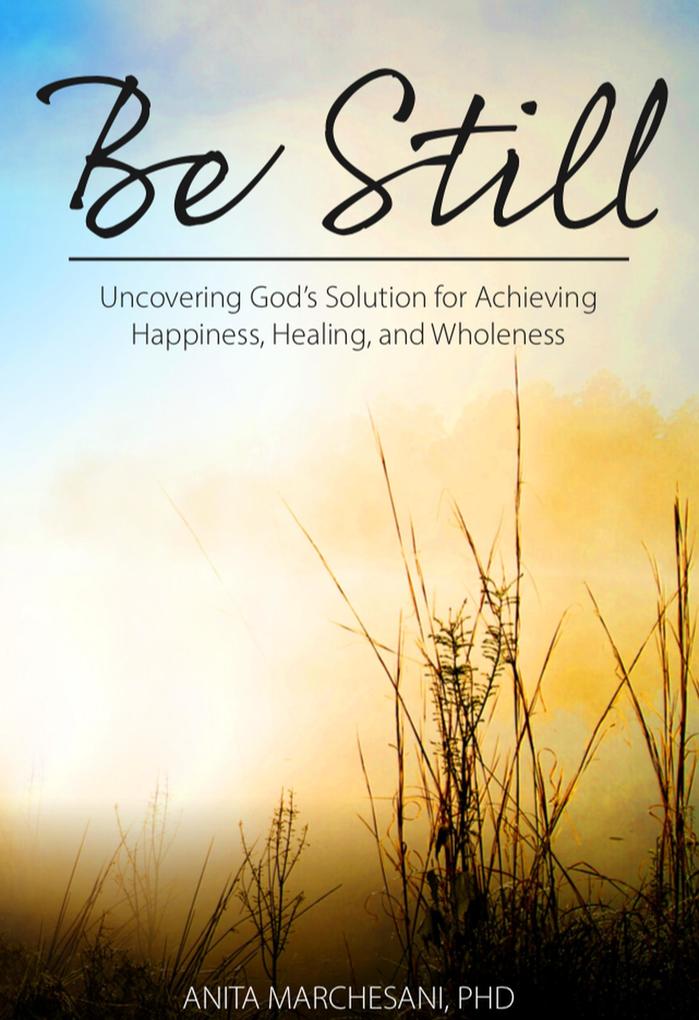 Be Still: Uncovering God‘s Solution for Achieving Happiness Healing and Wholeness