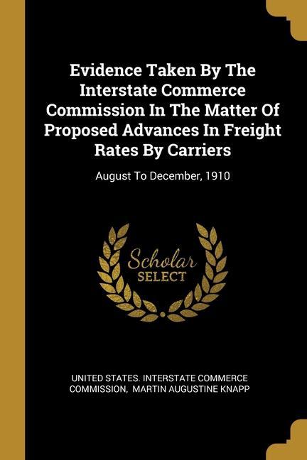 Evidence Taken By The Interstate Commerce Commission In The Matter Of Proposed Advances In Freight Rates By Carriers: August To December 1910