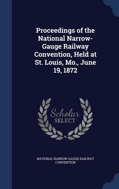 Proceedings of the National Narrow-Gauge Railway Convention Held at St. Louis Mo. June 19 1872