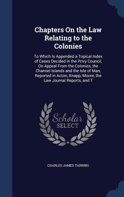 Chapters On the Law Relating to the Colonies: To Which Is Appended a Topical Index of Cases Decided in the Privy Council On Appeal From the Colonies