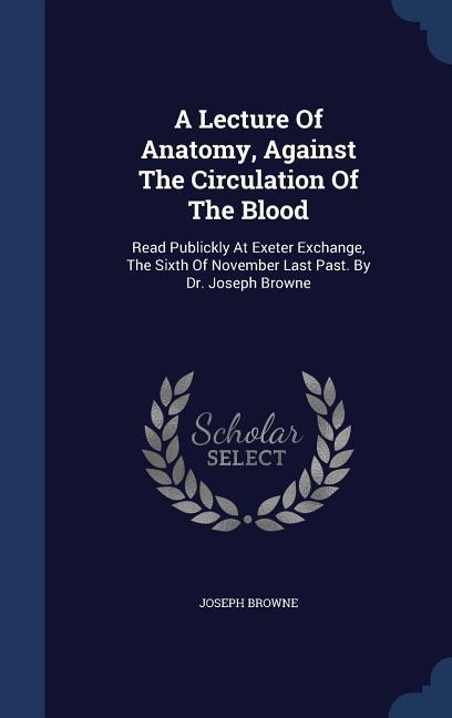 A Lecture Of Anatomy Against The Circulation Of The Blood: Read Publickly At Exeter Exchange The Sixth Of November Last Past. By Dr. Joseph Browne