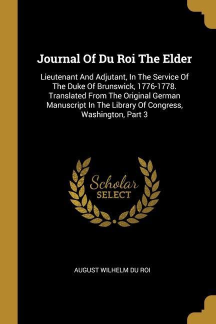 Journal Of Du Roi The Elder: Lieutenant And Adjutant In The Service Of The Duke Of Brunswick 1776-1778. Translated From The Original German Manus