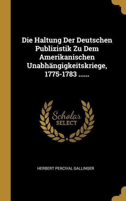 Die Haltung Der Deutschen Publizistik Zu Dem Amerikanischen Unabhängigkeitskriege 1775-1783 ......
