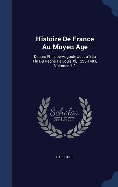 Histoire De France Au Moyen Age: Depuis Philippe-Auguste Jusqu‘à La Fin Du Règne De Louis Xi 1223-1483 Volumes 1-2