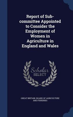 Report of Sub-committee Appointed to Consider the Employment of Women in Agriculture in England and Wales