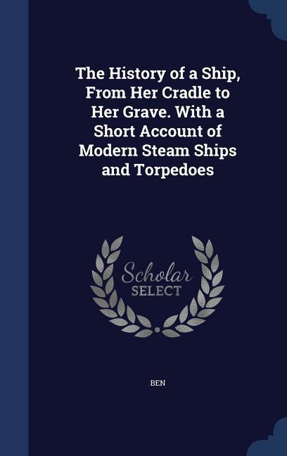 The History of a Ship From Her Cradle to Her Grave. With a Short Account of Modern Steam Ships and Torpedoes