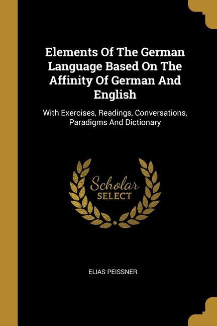 Elements Of The German Language Based On The Affinity Of German And English: With Exercises Readings Conversations Paradigms And Dictionary