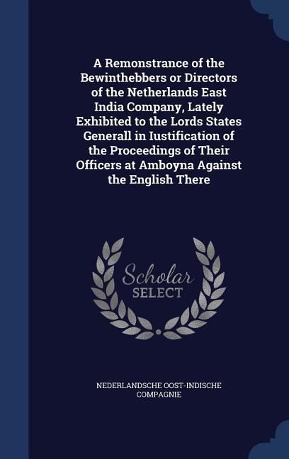 A Remonstrance of the Bewinthebbers or Directors of the Netherlands East India Company Lately Exhibited to the Lords States Generall in Iustification of the Proceedings of Their Officers at Amboyna Against the English There