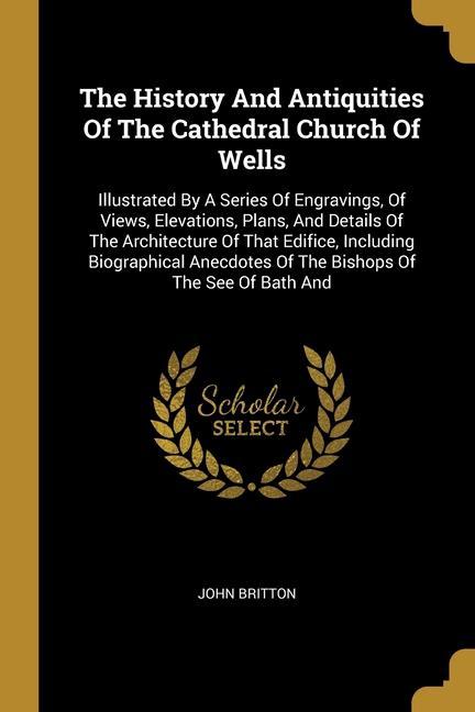 The History And Antiquities Of The Cathedral Church Of Wells: Illustrated By A Series Of Engravings Of Views Elevations Plans And Details Of The A