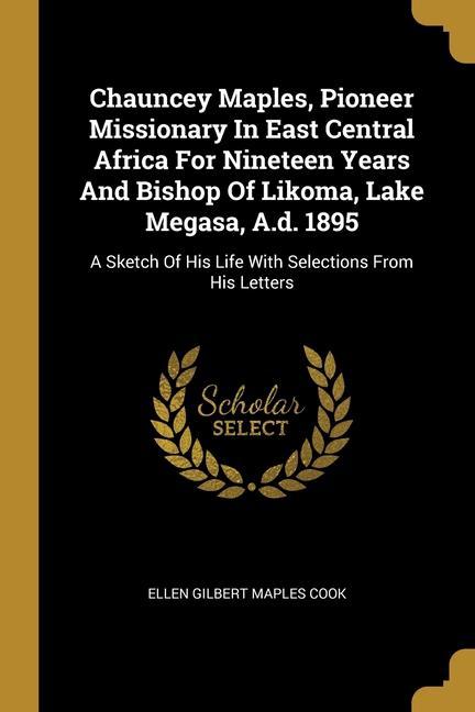 Chauncey Maples Pioneer Missionary In East Central Africa For Nineteen Years And Bishop Of Likoma Lake Megasa A.d. 1895: A Sketch Of His Life With