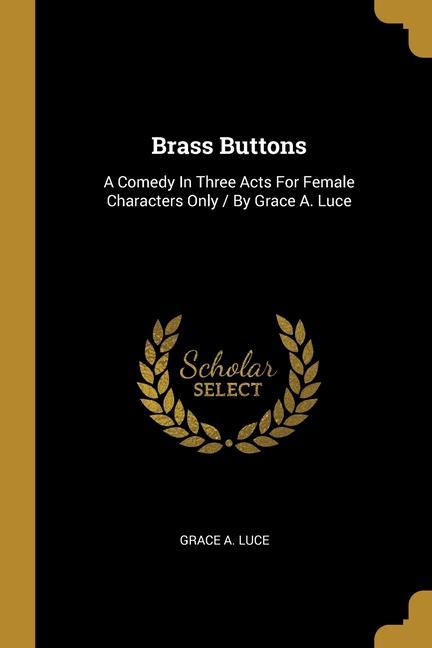 Brass Buttons: A Comedy In Three Acts For Female Characters Only / By Grace A. Luce