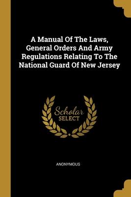 A Manual Of The Laws General Orders And Army Regulations Relating To The National Guard Of New Jersey