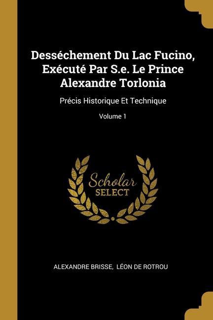 Desséchement Du Lac Fucino Exécuté Par S.e. Le Prince Alexandre Torlonia: Précis Historique Et Technique; Volume 1