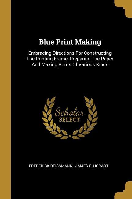 Blue Print Making: Embracing Directions For Constructing The Printing Frame Preparing The Paper And Making Prints Of Various Kinds