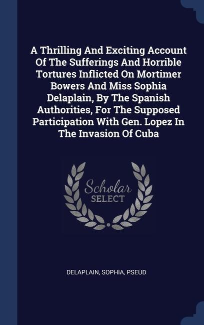 A Thrilling And Exciting Account Of The Sufferings And Horrible Tortures Inflicted On Mortimer Bowers And Miss Sophia Delaplain By The Spanish Authorities For The Supposed Participation With Gen. Lopez In The Invasion Of Cuba