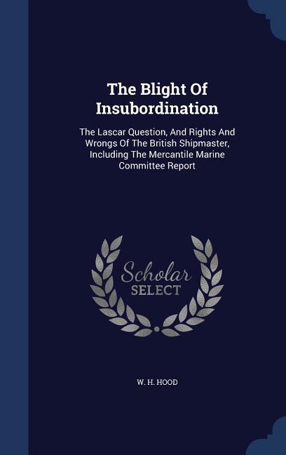 The Blight Of Insubordination: The Lascar Question And Rights And Wrongs Of The British Shipmaster Including The Mercantile Marine Committee Report