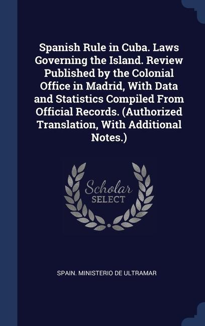 Spanish Rule in Cuba. Laws Governing the Island. Review Published by the Colonial Office in Madrid With Data and Statistics Compiled From Official Records. (Authorized Translation With Additional Notes.)