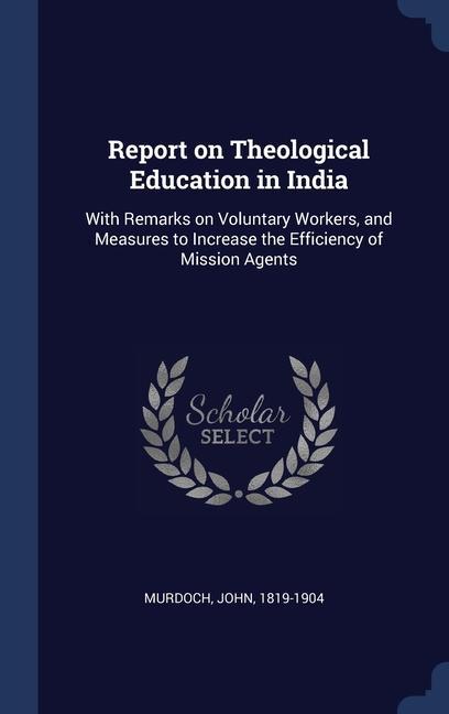 Report on Theological Education in India: With Remarks on Voluntary Workers and Measures to Increase the Efficiency of Mission Agents