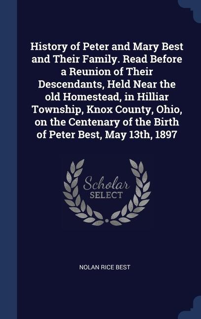 History of Peter and Mary Best and Their Family. Read Before a Reunion of Their Descendants Held Near the old Homestead in Hilliar Township Knox County Ohio on the Centenary of the Birth of Peter Best May 13th 1897